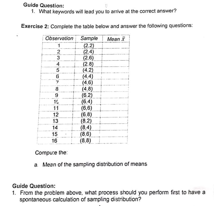 Guide Question:
1. What keywords will lead you to arrive at the correct answer?
Exercise 2: Complete the table below and answer the following questions:
Observation
Sample
Mean
(2.2)
(2,4)
(2.6)
(2,8)
(4.2)
(4.4)
(4,6)
(4.8)
(6,2)
(6.4)
(6,6)
(6.8)
(8,2)
(8.4)
(8,6)
(8,8)
3
4
6.
8
10
11
12
13
14
15
16
Compute the:
a. Mean of the sampling distribution of means
Guide Question:
1. From the problem above, what process should you perform first to have a
spontaneous calculation of sampling distribution?
