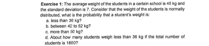 Exercise 1: The average weight of the students in a certain school is 45 kg and
the standard deviation is 7. Consider that the weight of the students is normally
distributed, what is the probability that a student's weight is:
a. less than 36 kg?
b. between 42 to 52 kg?
c. more than 50 kg?
d. About how many students weigh less than 36 kg if the total number of
students is 1800?
