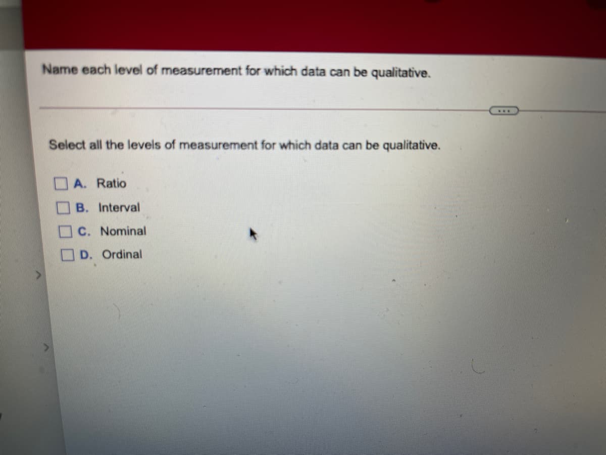 Name each level of measurement for which data can be qualitative.
Select all the levels of measurement for which data can be qualitative.
A. Ratio
B. Interval
C. Nominal
D. Ordinal
