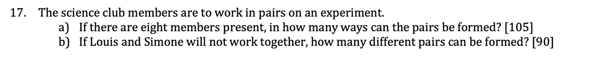 17. The science club members are to work in pairs on an experiment.
a) If there are eight members present, in how many ways can the pairs be formed? [105]
b) If Louis and Simone will not work together, how many different pairs can be formed? [90]