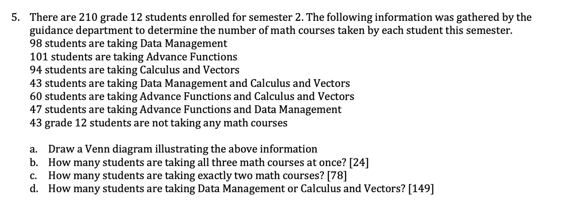 5. There are 210 grade 12 students enrolled for semester 2. The following information was gathered by the
guidance department to determine the number of math courses taken by each student this semester.
98 students are taking Data Management
101 students are taking Advance Functions
94 students are taking Calculus and Vectors
43 students are taking Data Management and Calculus and Vectors
60 students are taking Advance Functions and Calculus and Vectors
47 students are taking Advance Functions and Data Management
43 grade 12 students are not taking any math courses
a. Draw a Venn diagram illustrating the above information
b. How many students are taking all three math courses at once? [24]
C. How many students are taking exactly two math courses? [78]
d. How many students are taking Data Management or Calculus and Vectors? [149]