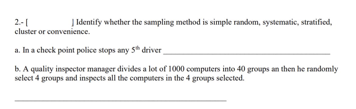 2.- [
] Identify whether the sampling method is simple random, systematic, stratified,
cluster or convenience.
a. In a check point police stops any 5th driver
b. A quality inspector manager divides a lot of 1000 computers into 40 groups an then he randomly
select 4 groups and inspects all the computers in the 4 groups selected.