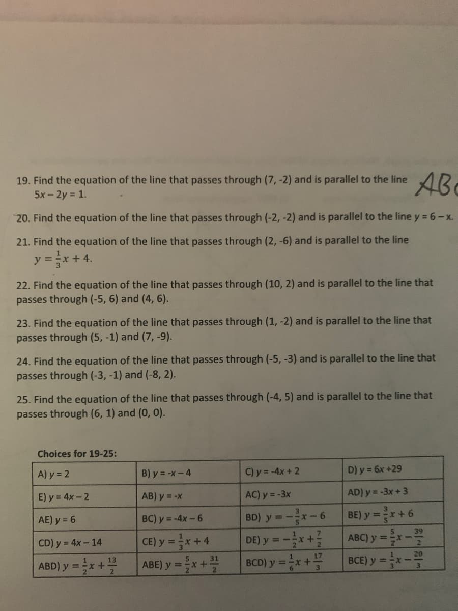 19. Find the equation of the line that passes through (7, -2) and is parallel to the line
5x-2y = 1.
AB
20. Find the equation of the line that passes through (-2, -2) and is parallel to the line y = 6-x.
21. Find the equation of the line that passes through (2, -6) and is parallel to the line
y =x + 4.
22. Find the equation of the line that passes through (10, 2) and is parallel to the line that
passes through (-5, 6) and (4, 6).
23. Find the equation of the line that passes through (1, -2) and is parallel to the line that
passes through (5, -1) and (7, -9).
24. Find the equation of the line that passes through (-5, -3) and is parallel to the line that
passes through (-3, -1) and (-8, 2).
25. Find the equation of the line that passes through (-4, 5) and is parallel to the line that
passes through (6, 1) and (0, 0).
Choices for 19-25:
A) y = 2
B) y = -x-4
C) y= -4x+ 2
D) y = 6x +29
E) y = 4x-2
AB) y = -x
AC) y = -3x
AD) y= -3x+ 3
BE) y =x+6
ABC) y =x-
BCE) y =x-
AE) y = 6
BC) y = -4x-6
BD) y = -x-6
39
CE) y = x+4
ABE) y =x +을
CD) y = 4x-14
DE) y = -
ABD) y=x +플
BCD) y =x+
%3D
