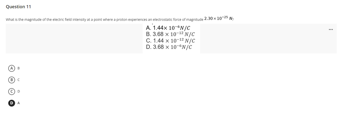 Question 11
What is the magnitude of the electric field intensity at a point where a proton experiences an electrostatic force of magnitude 2.30 × 10-25 N₂
A. 1.44x 10-6N/C
B. 3.68 x 10-¹2 N/C
C. 1.44 x 10-¹2 N/C
D. 3.68 x 10-6N/C
B
B) C
D
A
D