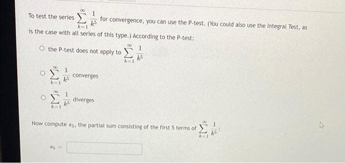 00
1
To test the series
for convergence, you can use the P-test. (You could also use the Integral Test, as
is the case with all series of this type.) According to the P-test:
00
1
O the P-test does not apply to)
converges
diverges
Now compute ss, the partial sum consisting of the first 5 terms of
