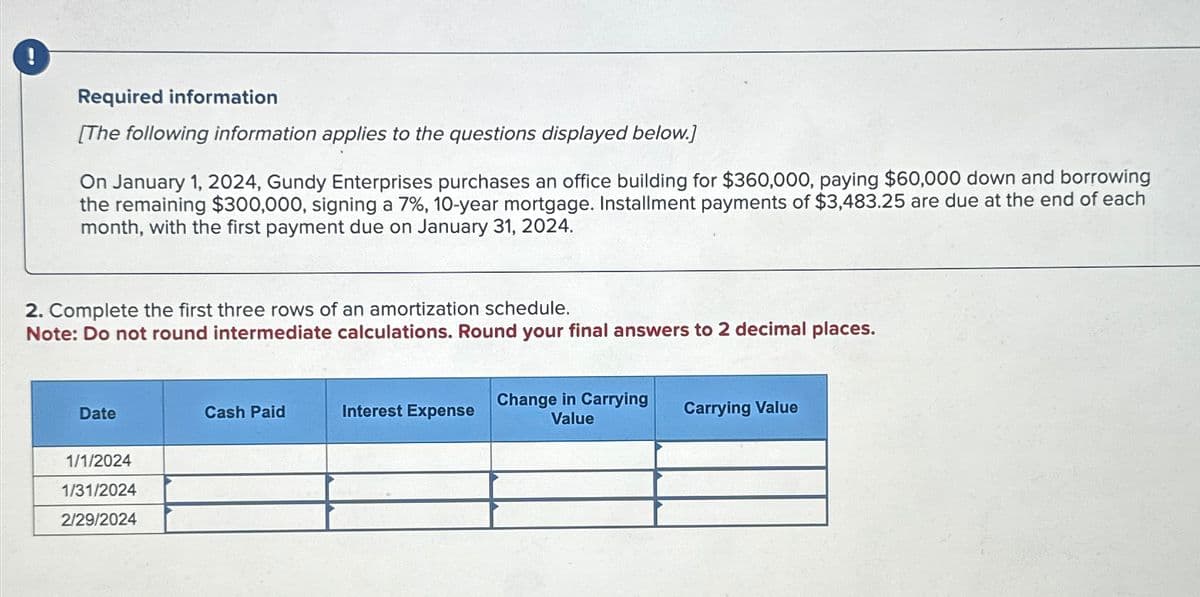 Required information
[The following information applies to the questions displayed below.]
On January 1, 2024, Gundy Enterprises purchases an office building for $360,000, paying $60,000 down and borrowing
the remaining $300,000, signing a 7%, 10-year mortgage. Installment payments of $3,483.25 are due at the end of each
month, with the first payment due on January 31, 2024.
2. Complete the first three rows of an amortization schedule.
Note: Do not round intermediate calculations. Round your final answers
Date
1/1/2024
1/31/2024
2/29/2024
Cash Paid
Interest Expense
Change in Carrying
Value
2 decimal places.
Carrying Value