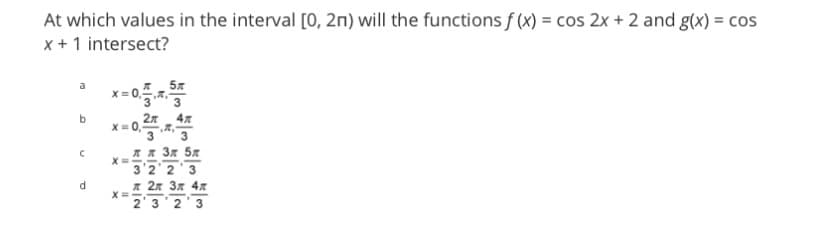 At which values in the interval [0, 2n) will the functions f (x) = cos 2x + 2 and g(x) = cos
x + 1 intersect?
a
b
с
PI
d
x=0,25,543
2n
X=
X=
5
X=
л л 3л 5л
3 2 2 3
л 2л 3л 4л
2 3 2 3