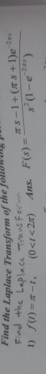 Find the Laplace Transform of the)
Find the Laplace Trans Ferm
1) f(1) = 1-t,
TS-1+(s+ 1)e
(0<t<2z) Ans. F(s):
%3D
