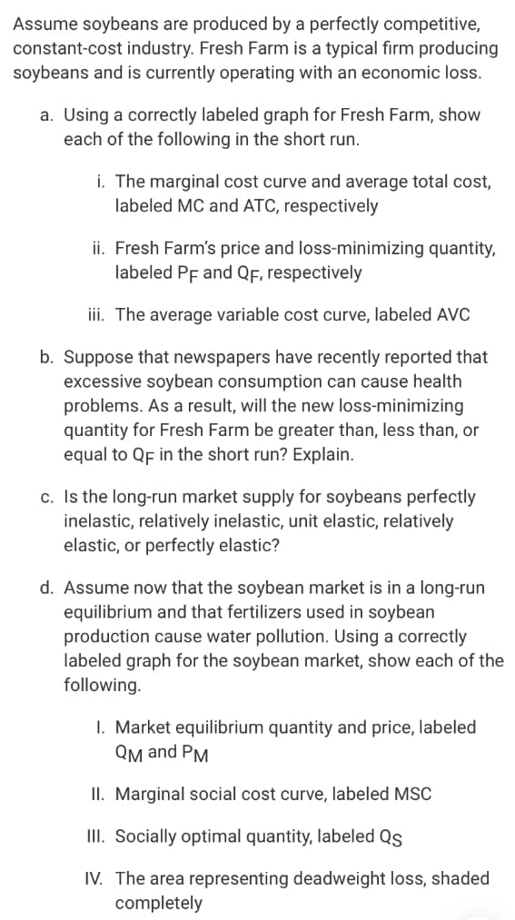 Assume soybeans are produced by a perfectly competitive,
constant-cost industry. Fresh Farm is a typical firm producing
soybeans and is currently operating with an economic loss.
a. Using a correctly labeled graph for Fresh Farm, show
each of the following in the short run.
i. The marginal cost curve and average total cost,
labeled MC and ATC, respectively
ii. Fresh Farm's price and loss-minimizing quantity,
labeled PF and QF, respectively
iii. The average variable cost curve, labeled AVC
b. Suppose that newspapers have recently reported that
excessive soybean consumption can cause health
problems. As a result, will the new loss-minimizing
quantity for Fresh Farm be greater than, less than, or
equal to QF in the short run? Explain.
c. Is the long-run market supply for soybeans perfectly
inelastic, relatively inelastic, unit elastic, relatively
elastic, or perfectly elastic?
d. Assume now that the soybean market is in a long-run
equilibrium and that fertilizers used in soybean
production cause water pollution. Using a correctly
labeled graph for the soybean market, show each of the
following.
I. Market equilibrium quantity and price, labeled
QM and PM
II. Marginal social cost curve, labeled MSC
III. Socially optimal quantity, labeled Qs
IV. The area representing deadweight loss, shaded
completely
