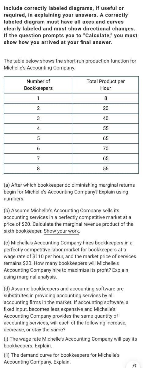 Include correctly labeled diagrams, if useful or
required, in explaining your answers. A correctly
labeled diagram must have all axes and curves
clearly labeled and must show directional changes.
If the question prompts you to "Calculate," you must
show how you arrived at your final answer.
The table below shows the short-run production function for
Michelle's Accounting Company.
Number of
Total Product per
Bookkeepers
Hour
1
8
2
20
40
4
55
65
6
70
7
65
8
55
(a) After which bookkeeper do diminishing marginal returns
begin for Michelle's Accounting Company? Explain using
numbers.
(b) Assume Michelle's Accounting Company sells its
accounting services in a perfectly competitive market at a
price of $20. Calculate the marginal revenue product of the
sixth bookkeeper. Show your work.
(c) Michelle's Accounting Company hires bookkeepers in a
perfectly competitive labor market for bookkeepers at a
wage rate of $110 per hour, and the market price of services
remains $20. How many bookkeepers will Michelle's
Accounting Company hire to maximize its profit? Explain
using marginal analysis.
(d) Assume bookkeepers and accounting software are
substitutes in providing accounting services by all
accounting firms in the market. If accounting software, a
fixed input, becomes less expensive and Michelle's
Accounting Company provides the same quantity of
accounting services, will each of the following increase,
decrease, or stay the same?
(i) The wage rate Michelle's Accounting Company will pay its
bookkeepers. Explain.
(ii) The demand curve for bookkeepers for Michelle's
Accounting Company. Explain.
