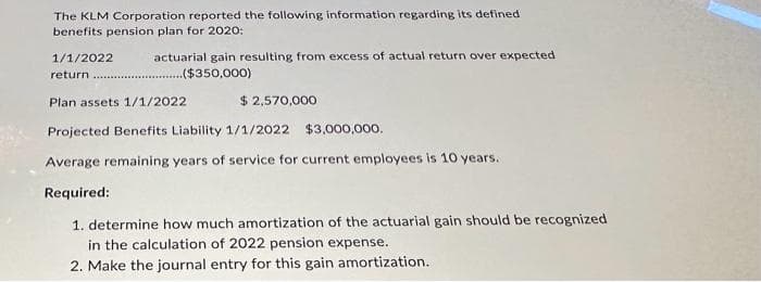 The KLM Corporation reported the following information regarding its defined
benefits pension plan for 2020:
actuarial gain resulting from excess of actual return over expected.
($350,000)
1/1/2022
return
Plan assets 1/1/2022
$ 2,570,000
Projected Benefits Liability 1/1/2022 $3,000,000.
Average remaining years of service for current employees is 10 years.
Required:
1. determine how much amortization of the actuarial gain should be recognized
in the calculation of 2022 pension expense.
2. Make the journal entry for this gain amortization.