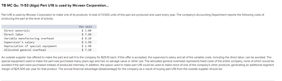 TB MC Qu. 11-53 (Algo) Part U16 is used by Mcvean Corporation...
Part U16 is used by Mcvean Corporation to make one of its products. A total of 13,500 units of this part are produced and used every year. The company's Accounting Department reports the following costs of
producing the part at this level of activity:
Direct materials
Direct labor
Variable manufacturing overhead
Supervisor's salary
Depreciation of special equipment
Allocated general overhead
Per Unit
$ 3.00
$ 7.60
$8.10
$ 3.50
$ 1.90
$7.10
An outside supplier has offered to make the part and sell it to the company for $25.10 each. If this offer is accepted, the supervisor's salary and all of the variable costs, including the direct labor, can be avoided. The
special equipment used to make the part was purchased many years ago and has no salvage value or other use. The allocated general overhead represents fixed costs of the entire company, none of which would be
avoided if the part were purchased instead of produced internally. In addition, the space used to make part U16 could be used to make more of one of the company's other products, generating an additional segment
margin of $25,500 per year for that product. The annual financial advantage (disadvantage) for the company as a result of buying part U16 from the outside supplier should be: