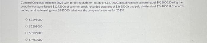 Concord Corporation began 2025 with total stockholders' equity of $1273000, including retained earnings of $925000. During the
year, the company issued $1272000 of common stock, recorded expenses of $3635000, and paid dividends of $241000. If Concord's
ending retained earnings was $985000, what was the company's revenue for 2025?
O $3695000
O $5208000
O $3936000
O $4967000