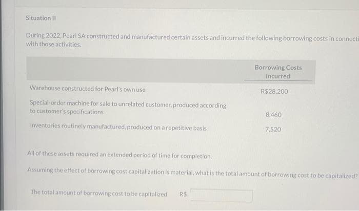 Situation II
During 2022, Pearl SA constructed and manufactured certain assets and incurred the following borrowing costs in connecti
with those activities.
Warehouse constructed for Pearl's own use
Special-order machine for sale to unrelated customer, produced according
to customer's specifications
Inventories routinely manufactured, produced on a repetitive basis
Borrowing Costs
Incurred
The total amount of borrowing cost to be capitalized R$
R$28,200
8,460
7,520
All of these assets required an extended period of time for completion.
Assuming the effect of borrowing cost capitalization is material, what is the total amount of borrowing cost to be capitalized?