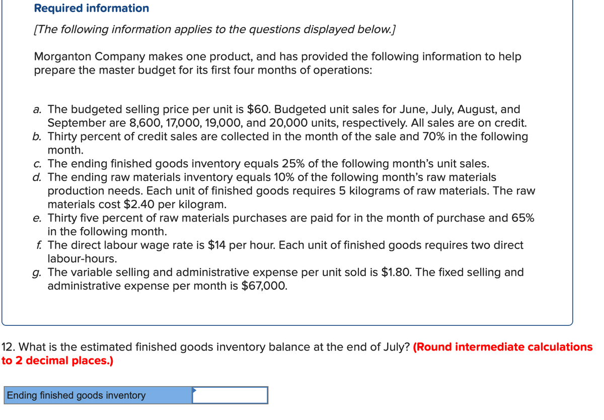 Required information
[The following information applies to the questions displayed below.]
Morganton Company makes one product, and has provided the following information to help
prepare the master budget for its first four months of operations:
a. The budgeted selling price per unit is $60. Budgeted unit sales for June, July, August, and
September are 8,600, 17,000, 19,000, and 20,000 units, respectively. All sales are on credit.
b. Thirty percent of credit sales are collected in the month of the sale and 70% in the following
month.
c. The ending finished goods inventory equals 25% of the following month's unit sales.
d. The ending raw materials inventory equals 10% of the following month's raw materials
production needs. Each unit of finished goods requires 5 kilograms of raw materials. The raw
materials cost $2.40 per kilogram.
e. Thirty five percent of raw materials purchases are paid for in the month of purchase and 65%
in the following month.
f. The direct labour wage rate is $14 per hour. Each unit of finished goods requires two direct
labour-hours.
g. The variable selling and administrative expense per unit sold is $1.80. The fixed selling and
administrative expense per month is $67,000.
12. What is the estimated finished goods inventory balance at the end of July? (Round intermediate calculations
to 2 decimal places.)
Ending finished goods inventory