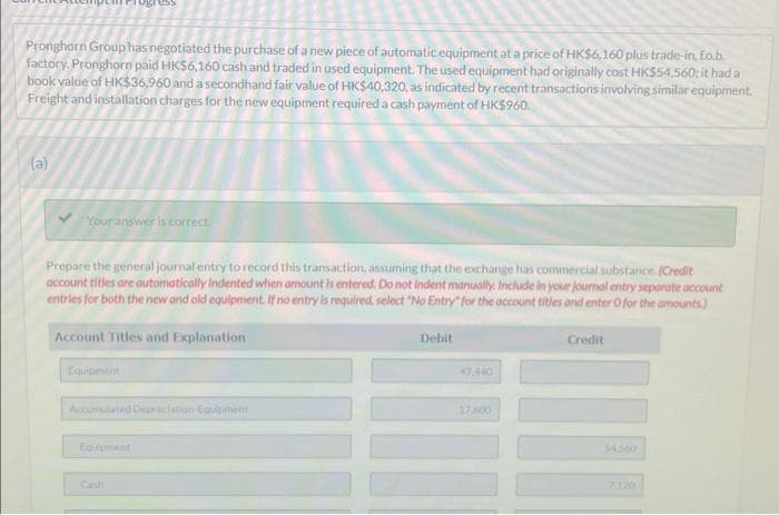 Pronghorn Group has negotiated the purchase of a new piece of automatic equipment at a price of HK$6,160 plus trade-in, fo.b.
factory. Pronghorn paid HK$6,160 cash and traded in used equipment. The used equipment had originally cost HK$54,560; it had a
book value of HK$36,960 and a secondhand fair value of HK$40,320, as indicated by recent transactions involving similar equipment.
Freight and installation charges for the new equipment required a cash payment of HK$960.
(a)
Your answer is correct.
ress
Prepare the general journal entry to record this transaction, assuming that the exchange has commercial substance. (Credit
account titles are automatically Indented when amount is entered. Do not indent manually. Include in your journal entry separate account
entries for both the new and old equipment. If no entry is required, select "No Entry" for the account titles and enter O for the amounts)
Account Titles and Explanation
Equipment
Accumulated Depreciation Equipment
Equipment
Cashi
Debit
47.440
17,600
Credit
54500