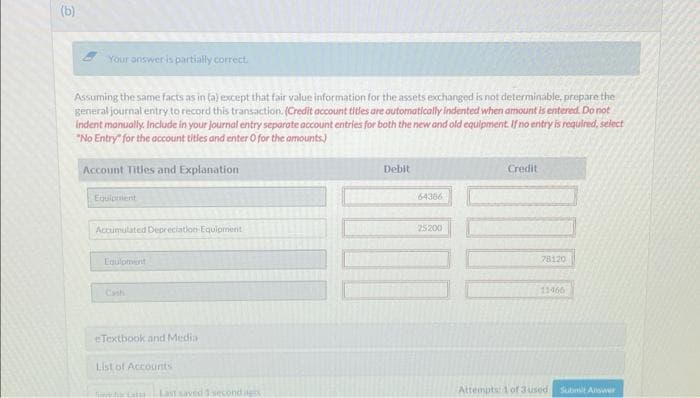 (b)
Your answer is partially correct.
Assuming the same facts as in (a) except that fair value information for the assets exchanged is not determinable, prepare the
general journal entry to record this transaction. (Credit account titles are automatically indented when amount is entered. Do not
indent manually. Include in your journal entry separate account entries for both the new and old equipment. If no entry is required, select
"No Entry" for the account titles and enter O for the amounts)
Account Titles and Explanation
Equipment
Accumulated Depreciation Equipment
Equipment
eTextbook and Media
List of Accounts
fotoLast saved 3 second ag
Debit
64386
25200
Credit
78120
11466
Attempts 1 of 3 used
Submit Answer