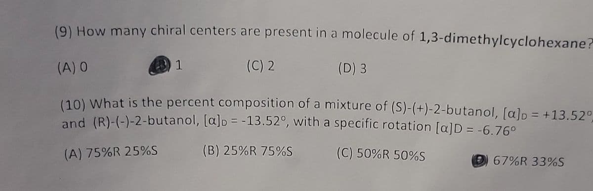 ### Chemistry Quiz Questions

**Question 9:**
How many chiral centers are present in a molecule of 1,3-dimethylcyclohexane?
- (A) 0
- (B) 1 *(Correct Answer)*
- (C) 2
- (D) 3

**Question 10:**
What is the percent composition of a mixture of (S)-(+)-2-butanol, \([α]_D = +13.52°\), and (R)-(-)-2-butanol, \([α]_D = -13.52°\), with a specific rotation \([α]_D = -6.76°\)?
- (A) 75%R 25%S
- (B) 25%R 75%S
- (C) 50%R 50%S
- (D) 67%R 33%S *(Correct Answer)*

This information is invaluable for understanding the concepts of chirality in organic molecules and the calculation of optical activity to determine the composition of enantiomers in a mixture.