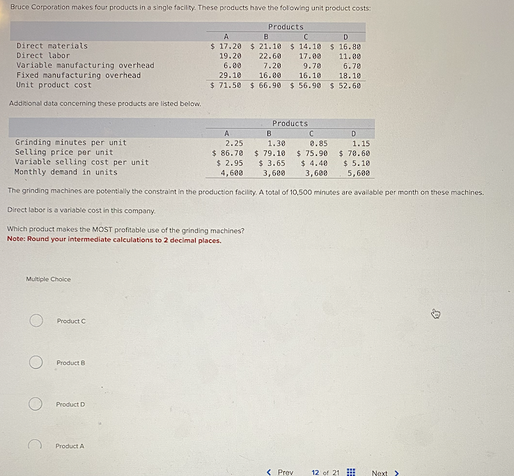 Bruce Corporation makes four products in a single facility. These products have the following unit product costs:
Direct materials
Direct labor
Variable manufacturing overhead
Fixed manufacturing overhead.
Unit product cost
Additional data concerning these products are listed below.
Multiple Choice
Product C
Product B
Product D
Product A
Products
A
B
C
D
$17.20 $ 21.10 $ 14.10 $ 16.80
19.20
22.60
17.00
11.00
6.00
7.20
29.10
16.00
$71.50
A
2.25
$ 86.70
$ 2.95
4,600
9.70
16.10
$66.90 $ 56.90
Products
Grinding minutes per unit
Selling price per unit
Variable selling cost per unit
Monthly demand in units.
The grinding machines are potentially the constraint in the production facility. A total of 10,500 minutes are available per month on these machines.
Direct labor is a variable cost in this company.
Which product makes the MOST profitable use of the grinding machines?
Note: Round your intermediate calculations to 2 decimal places.
B
1.30
$ 79.10
$ 3.65
3,600
C
0.85
$ 75.90
$4.40
3,600
< Prev
6.70
18.10
$ 52.60
D
1.15
$ 70.60
$ 5.10
5,600
12 of 21
www
Next >