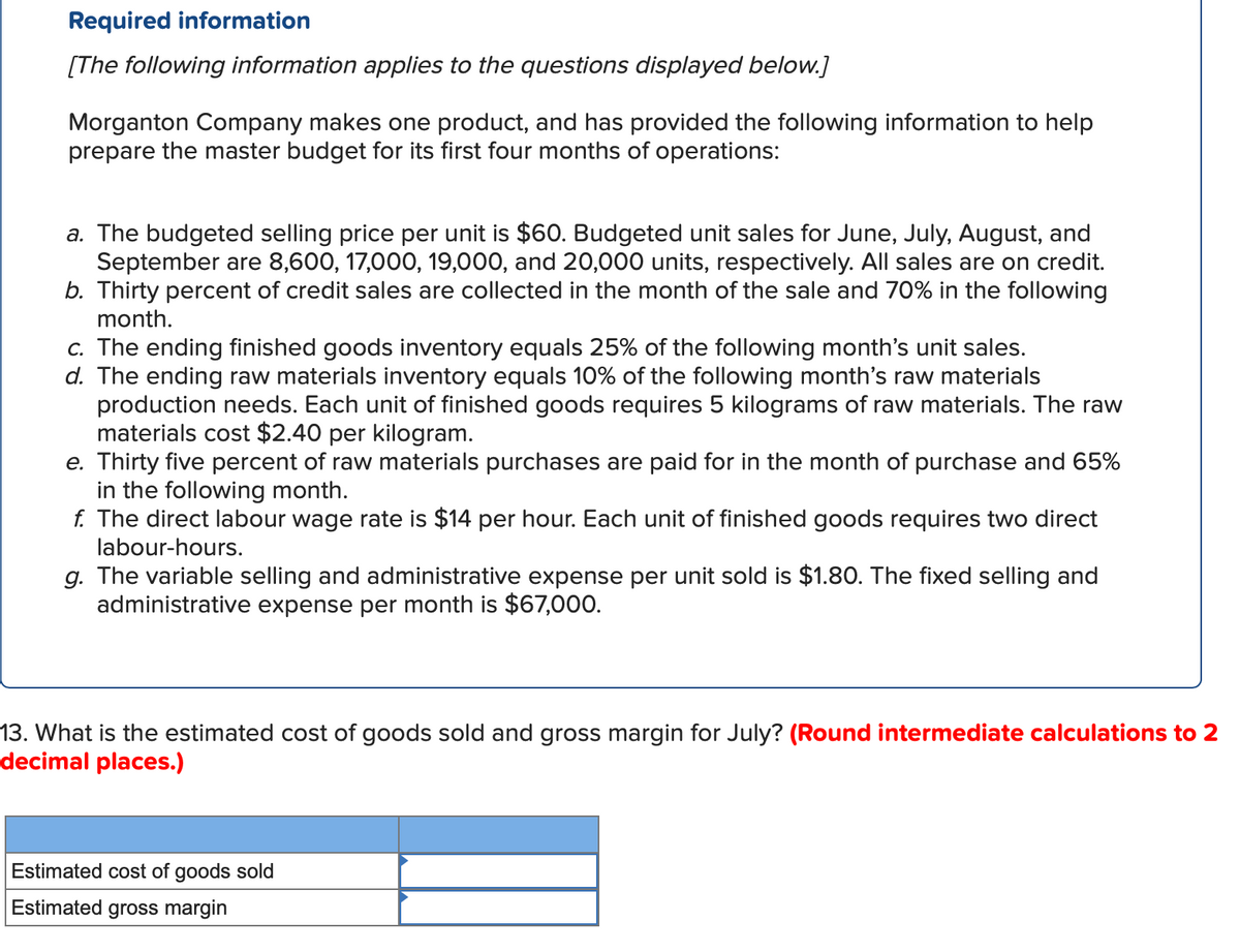 Required information
[The following information applies to the questions displayed below.]
Morganton Company makes one product, and has provided the following information to help
prepare the master budget for its first four months of operations:
a. The budgeted selling price per unit is $60. Budgeted unit sales for June, July, August, and
September are 8,600, 17,000, 19,000, and 20,000 units, respectively. All sales are on credit.
b. Thirty percent of credit sales are collected in the month of the sale and 70% in the following
month.
c. The ending finished goods inventory equals 25% of the following month's unit sales.
d. The ending raw materials inventory equals 10% of the following month's raw materials
production needs. Each unit of finished goods requires 5 kilograms of raw materials. The raw
materials cost $2.40 per kilogram.
e. Thirty five percent of raw materials purchases are paid for in the month of purchase and 65%
in the following month.
f. The direct labour wage rate is $14 per hour. Each unit of finished goods requires two direct
labour-hours.
g. The variable selling and administrative expense per unit sold is $1.80. The fixed selling and
administrative expense per month is $67,000.
13. What is the estimated cost of goods sold and gross margin for July? (Round intermediate calculations to 2
decimal places.)
Estimated cost of goods sold
Estimated gross margin