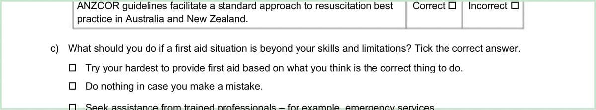 ANZCOR guidelines facilitate a standard approach to resuscitation best
practice in Australia and New Zealand.
Correct ☐ Incorrect ☐
c) What should you do if a first aid situation is beyond your skills and limitations? Tick the correct answer.
Try your hardest to provide first aid based on what you think is the correct thing to do.
Do nothing in case you make a mistake.
Seek assistance from trained professionals - for example emergency services.