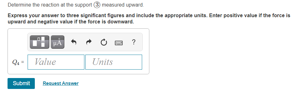 Determine the reaction at the support
measured upward.
Express your answer to three significant figures and include the appropriate units. Enter positive value if the force is
upward and negative value if the force is downward.
?
Q4
Value
Units
Submit
Request Answer
