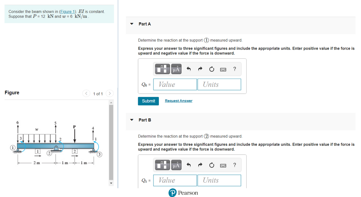 Consider the beam shown in (Figure 1). EI is constant.
Suppose that P = 12 kN and w = 6 kN/m
Part A
Determine the reaction at the support (1) measured upward.
Express your answer to three significant figures and include the appropriate units. Enter positive value if the force is
upward and negative value if the force is downward.
μΑ
?
Q6 =
Value
Units
Figure
< 1 of 1
Submit
Request Answer
Part B
minh
Determine the reaction at the support (2) measured upward.
Express your answer to three significant figures and include the appropriate units. Enter positive value if the force is
upward and negative value if the force is downward.
m.
1m
1m
Q5 =
Value
Units
P Pearson
