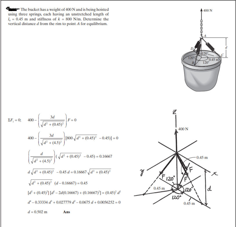 - The bucket has a weight of 400 N and is being hoisted
using three springs, each having an unstretched length of
6 = 0.45 m and stiffness of k = 800 N/m. Determine the
vertical distance d from the rim to point A for equilibrium.
400 N
D.
120
120°
0.45 m
120°
B
3d
EF, = 0; 400 –
F = 0
d² + (0.45)²
400 N
3d
[800 Jd² + (0.45)² -0.45)] = 0
400
d² + (4.5)²
|d² + (0.45)² -0.45) = 0.16667
0.45 m
d² + (4.5)²
d d² + (0.45)² -0.45 d = 0.16667 Jd² + (0.45)²
Va? + (0.45)² (d– 0.16667) = 0.45
0.45 m
d
[d² + (0.45)*] [d° – 2d(0.16667) + (0.16667)°] = (0.45)² d²
d* – 0.33334 d + 0.027779 d – 0.0675 d + 0.0056252 = 0
120°
0.45 m
d = 0.502 m
Ans
