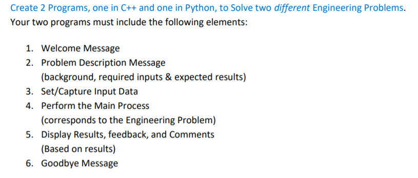 Create 2 Programs, one in C++ and one in Python, to Solve two different Engineering Problems.
Your two programs must include the following elements:
1. Welcome Message
2. Problem Description Message
(background, required inputs & expected results)
3. Set/Capture Input Data
4. Perform the Main Process
(corresponds to the Engineering Problem)
5. Display Results, feedback, and Comments
(Based on results)
6. Goodbye Message
