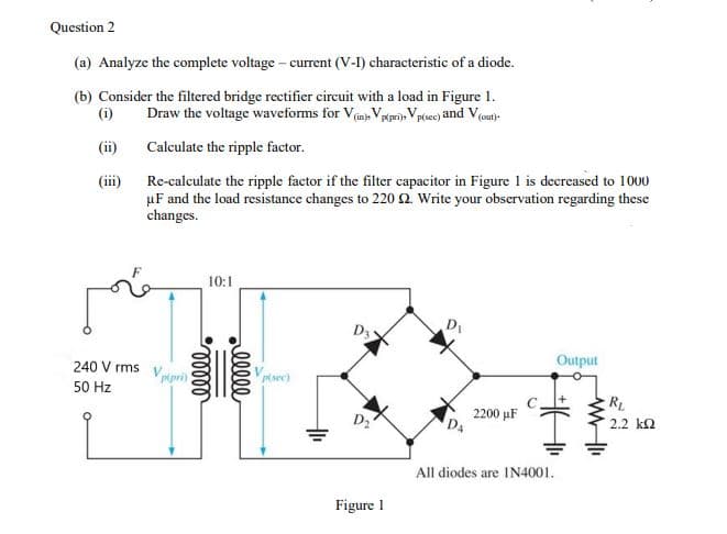 Question 2
(a) Analyze the complete voltage - current (V-I) characteristic of a diode.
(b) Consider the filtered bridge rectifier circuit with a load in Figure 1.
(i)
Draw the voltage waveforms for Vim, Vrerij Vptsce) and Voat)-
(ii)
Calculate the ripple factor.
(iii)
Re-calculate the ripple factor if the filter capacitor in Figure 1 is decreased to 1000
µF and the load resistance changes to 220 2. Write your observation regarding these
changes.
10:1
D3
D
240 V rms Vpipri)
Output
50 Hz
R
2200 μΕ
D4
2.2 k2
All diodes are IN4001.
Figure 1
elle
