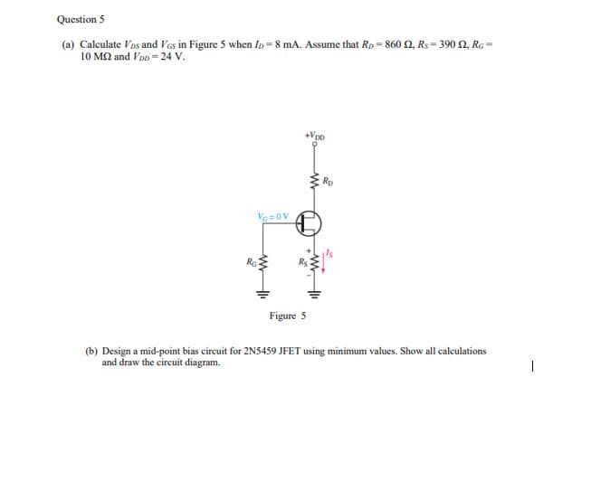 Question 5
(a) Calculate Vos and Ves in Figure 5 when Io = 8 mA. Assume that Rp= 860 2, Rs = 390 2, Ra =
10 MQ and Von = 24 v.
Rp
Figure 5
(b) Design a mid-point bias circuit for 2N5459 JFET using minimum values. Show all caleulations
and draw the circuit diagram.
