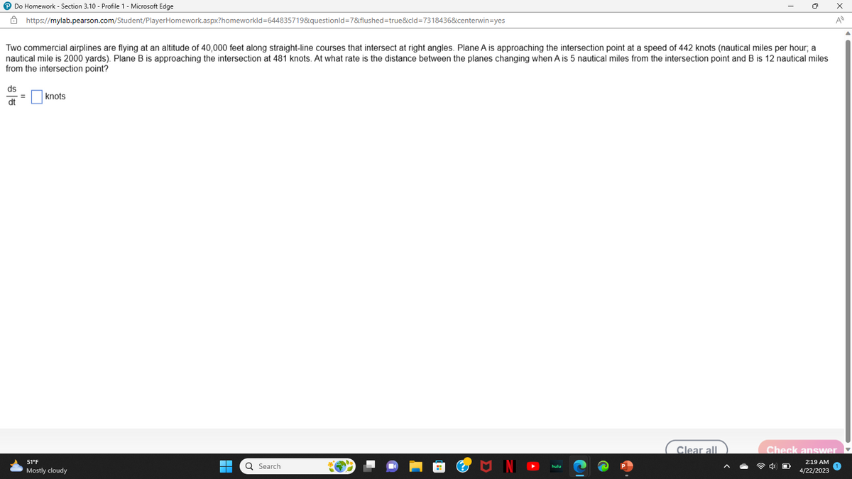 ℗ Do Homework - Section 3.10 - Profile 1 - Microsoft Edge
Two commercial airplines are flying at an altitude of 40,000 feet along straight-line courses that intersect at right angles. Plane A is approaching the intersection point at a speed of 442 knots (nautical miles per hour; a
nautical mile is 2000 yards). Plane B is approaching the intersection at 481 knots. At what rate is the distance between the planes changing when A is 5 nautical miles from the intersection point and B is 12 nautical miles
from the intersection point?
ds
dt
https://mylab.pearson.com/Student/PlayerHomework.aspx?homeworkId=644835719&questionId=7&flushed=true&cid=7318436&centerwin-yes
=
knots
51°F
Mostly cloudy
▬▬▬
Q Search
U IN
hulu
Clear all
x
A
Check answer
2:19 AM
4/22/2023