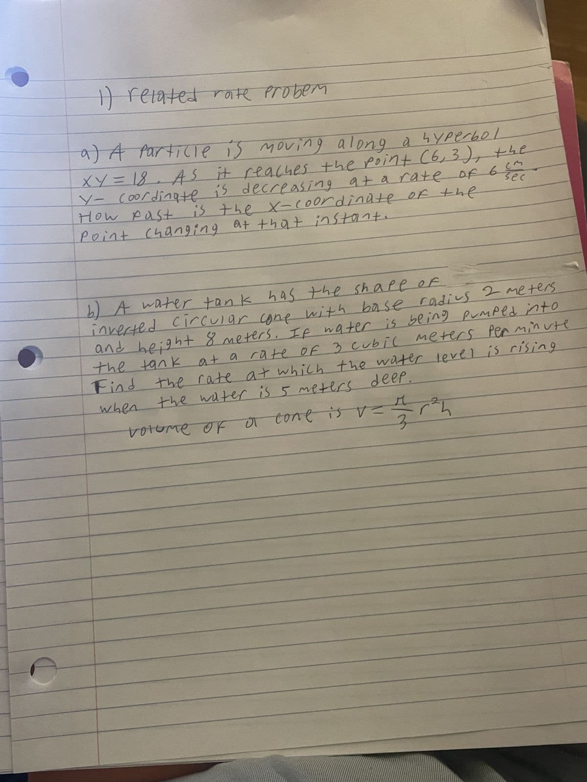 1) related rate probem
a) A Particle is moving along a hyperbol
XY = 18. As it reaches the point (6, 3), the
Y- coordinate is decreasing at a rate of 6 se
How fast is the x-coordinate of the
Point Changing at that instant.
b) A water tank has the shape of
inverted circular cone with base radius 2 meters.
and height 8 meters. If water is being pumped into
meters per minute
at a rate of 3 cubic meters
Find the rate at which the water level is rising
the tank
the water is 5 meters deep.
when
volume of a cone is v=
-r²h