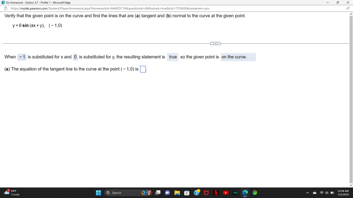 P Do Homework - Section 3.7 - Profile 1 - Microsoft Edge
https://mylab.pearson.com/Student/PlayerHomework.aspx?homeworkId=644835716&questionId=4&flushed=true&cid=7318436&centerwin-yes
Verify that the given point is on the curve and find the lines that are (a) tangent and (b) normal to the curve at the given point.
y = 6 sin (лx + y), (-1,0)
When 1 is substituted for x and 0 is substituted for y, the resulting statement is true so the given point is on the curve.
(a) The equation of the tangent line to the curve at the point (-1,0) is
1 54°F
Cloudy
▬▬▬
Q Search
I
O
x
A
12:28 AM
4/2/2023