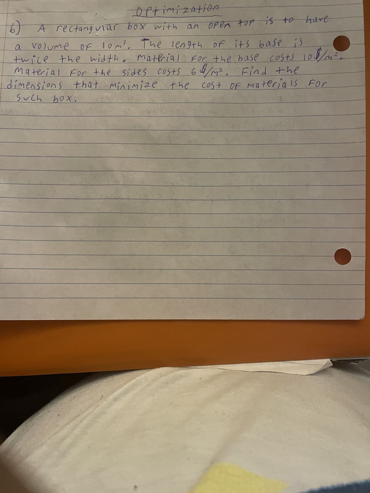 Optimization
6) A rectanguiar box with an open top is to have
3
a
10m³. The length of its base is
volume of lom³.
material for the base costs 108/m
twice the width.
Material for the sides costs 64/m² Find the
dimensions that minimize the cost of materials For
such box.
2