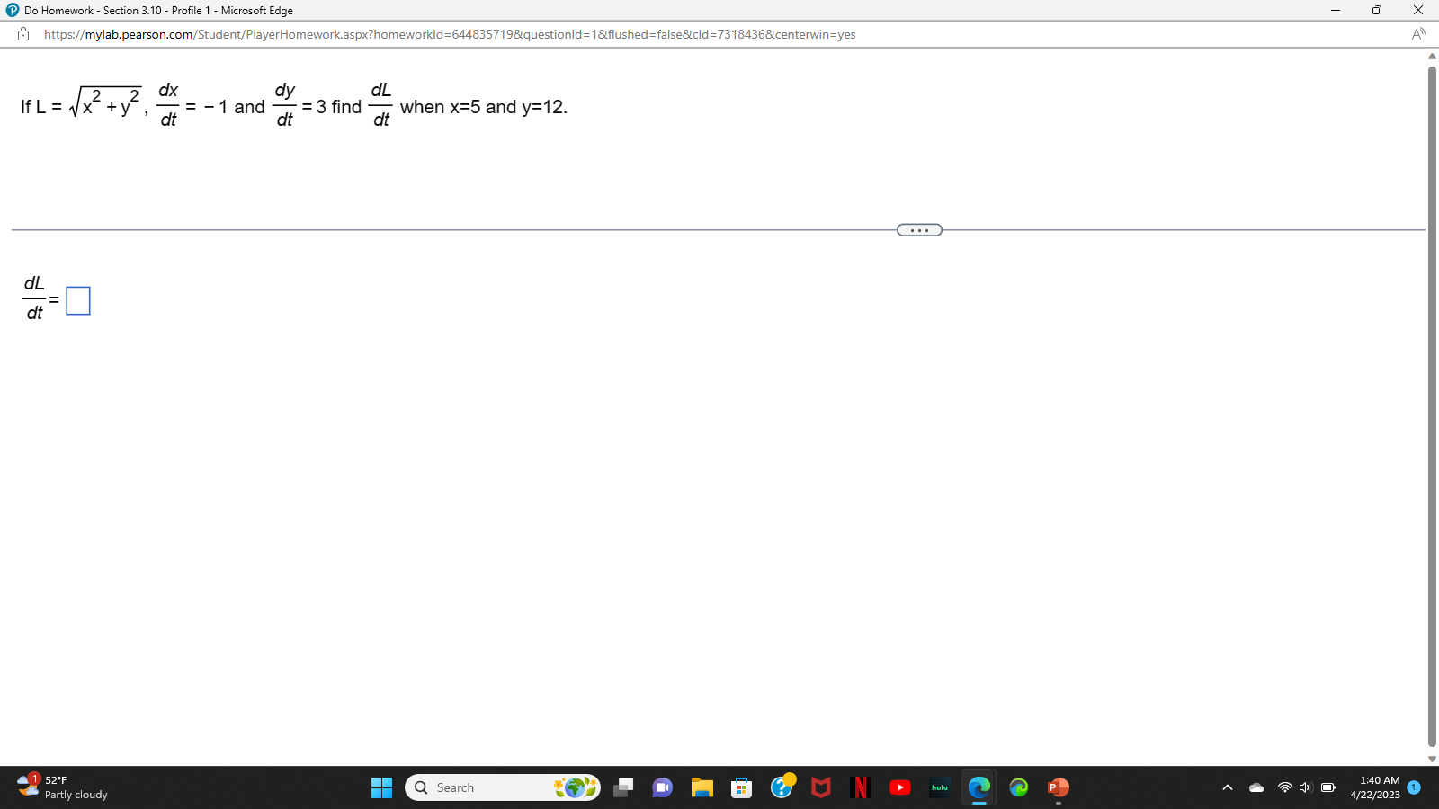 ℗ Do Homework - Section 3.10 - Profile 1 - Microsoft Edge
https://mylab.pearson.com/Student/PlayerHomework.aspx?homeworkld=644835719&questionId=1&flushed=false&cid=7318436&centerwin=yes
2
2
IfL = √x² + y²₁ dx
dt
dL
dt
=
52°F
Partly cloudy
= -1 and
dL
= 3 find when x=5 and y=12.
dt
dt
dy
▬▬
▬▬▬
Q Search
U IN
hulu
1:40 AM
4/22/2023
x
A