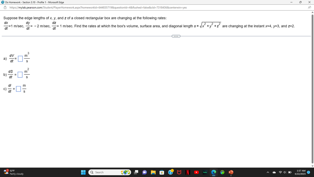 ℗ Do Homework - Section 3.10 - Profile 1 - Microsoft Edge
Suppose the edge lengths of x, y, and z of a closed rectangular box are changing at the following rates:
dy
dz
https://mylab.pearson.com/Student/PlayerHomework.aspx?homeworkId=644835719&questionid=4&flushed=false&cld=7318436&centerwin=yes
dx
1 m/sec,= - 2 m/sec, = 1 m/sec. Find the rates at which the box's volume, surface area, and diagonal length s = √√x² + y² + z² are changing at the instant x=4, y=3, and z=2.
2
2
2
dt
dt
dt
dV
a)
dt
b)
c)
ds
dt
dl
=
"E" "E"
52°F
Partly cloudy
m
ES
2
m
▬▬
▬▬▬
Q Search
C...
U IN
hulu
1:57 AM
4/22/2023
x
A