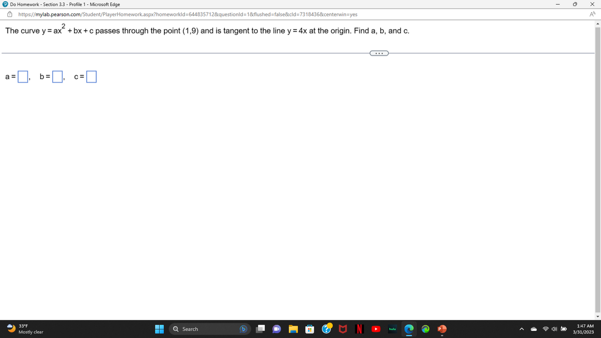 ℗ Do Homework - Section 3.3 - Profile 1 - Microsoft Edge
https://mylab.pearson.com/Student/PlayerHomework.aspx?homeworkId=644835712&questionId=1&flushed=false&cid=7318436&centerwin=yes
The curve y = ax + bx+c passes through the point (1,9) and is tangent to the line y = 4x at the origin. Find a, b, and c.
a =
b=
33°F
Mostly clear
C=
▬
Q Search
x
A
1:47 AM
3/31/2023