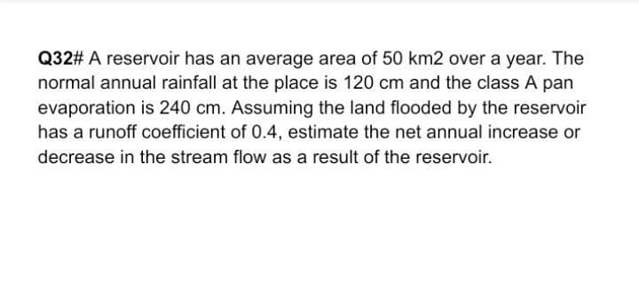 Q32# A reservoir has an average area of 50 km2 over a year. The
normal annual rainfall at the place is 120 cm and the class A pan
evaporation is 240 cm. Assuming the land flooded by the reservoir
has a runoff coefficient of 0.4, estimate the net annual increase or
decrease in the stream flow as a result of the reservoir.
