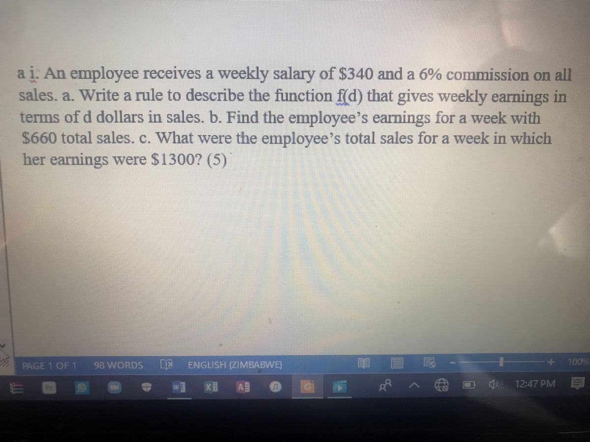 ai. An employee receives a weekly salary of $340 and a 6% commission on all
sales. a. Write a rule to describe the function f(d) that gives weekly earnings in
terms of d dollars in sales. b. Find the employee's earnings for a week with
$660 total sales, c. What were the employee's total sales for a week in which
her earnings were $1300? (5)
PAGE 1 OF 1
98 WORDS
[2 )
ENGLISH (ZIMBABWB,
目 民
+ 100%
WI KI A の
AA O 12:47 PM E
