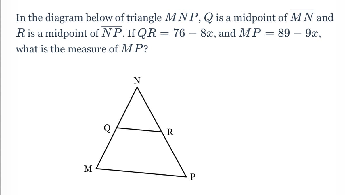 In the diagram below of triangle MNP, Q is a midpoint of MN and
Ris a midpoint of NP. If QR = 76 – 8x, and MP = 89 – 9x,
what is the measure of MP?
N
R
M
