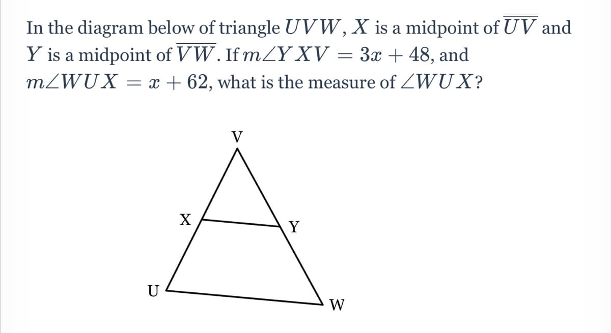 In the diagram below of triangle UVW, X is a midpoint of UV and
Y is a midpoint of VW. If mY XV
= 3x + 48, and
MZWUX = x + 62, what is the measure of ZWUX?
X
Y
U
W
