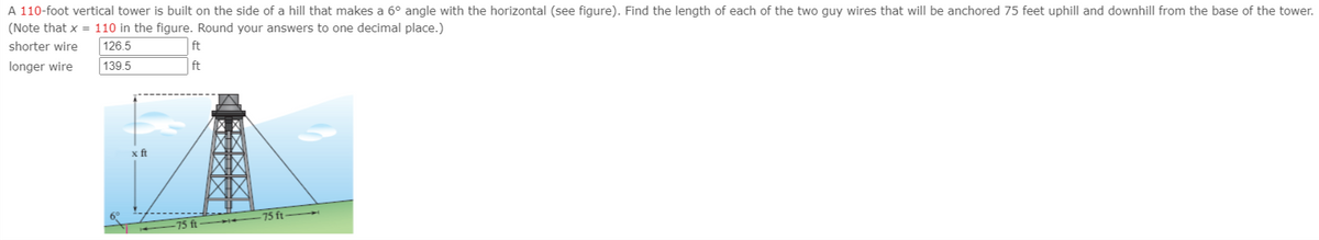 A 110-foot vertical tower is built on the side of a hill that makes a 6° angle with the horizontal (see figure). Find the length of each of the two guy wires that will be anchored 75 feet uphill and downhill from the base of the tower.
(Note that x = 110 in the figure. Round your answers to one decimal place.)
shorter wire
126.5
ft
longer wire
139.5
ft
x ft
75 ft
75 ft
