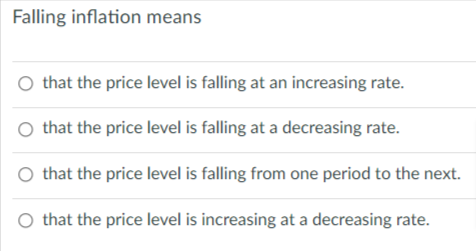 Falling inflation means
O that the price level is falling at an increasing rate.
that the price level is falling at a decreasing rate.
O that the price level is falling from one period to the next.
O that the price level is increasing at a decreasing rate.
