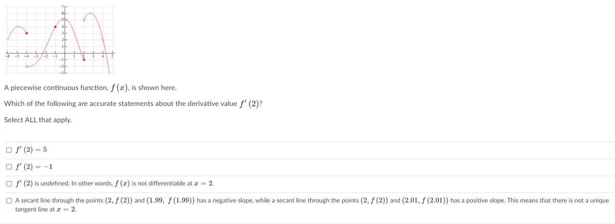 44
-3/-2
-1
A piecewise continuous function, f (x), is shown here.
Which of the following are accurate statements about the derivative value f' (2)?
Select ALL that apply.
O f' (2) = 5
O f' (2)
= -1
O f' (2) is undefined. In other words, f (x) is not differentiable at x = 2.
O A secant line through the points (2, f (2)) and (1.99, ƒ (1.99)) has a negative slope, while a secant line through the points (2, ƒ (2)) and (2.01, ƒ (2.01)) has a positive slope. This means that there is not a unique
tangent line at x = 2.
