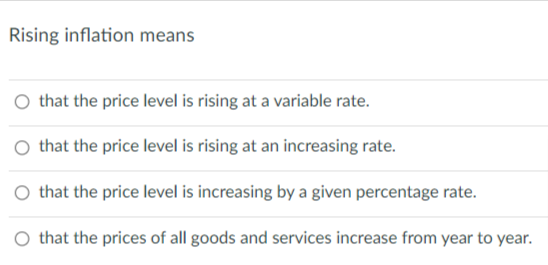 Rising inflation means
O that the price level is rising at a variable rate.
O that the price level is rising at an increasing rate.
that the price level is increasing by a given percentage rate.
O that the prices of all goods and services increase from year to year.
