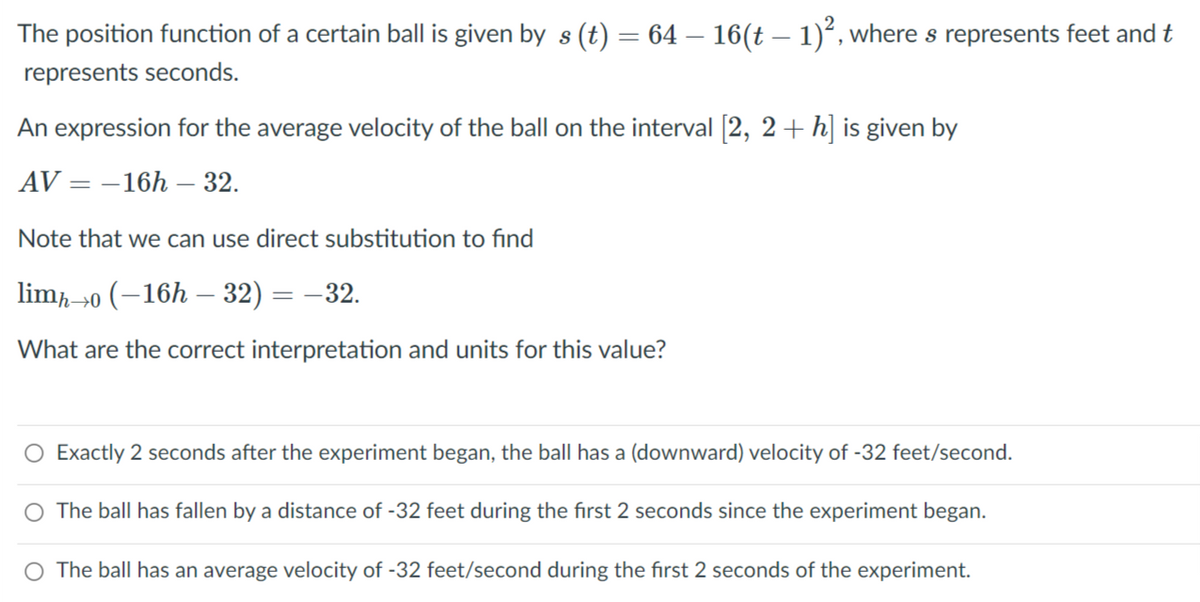 The position function of a certain ball is given by s (t) = 64 – 16(t – 1)°, where s represents feet and t
represents seconds.
An expression for the average velocity of the ball on the interval [2, 2+ h] is given by
AV = –16h – 32.
Note that we can use direct substitution to find
lim0 (–16h – 32) = –32.
What are the correct interpretation and units for this value?
O Exactly 2 seconds after the experiment began, the ball has a (downward) velocity of -32 feet/second.
O The ball has fallen by a distance of -32 feet during the first 2 seconds since the experiment began.
The ball has an average velocity of -32 feet/second during the first 2 seconds of the experiment.
