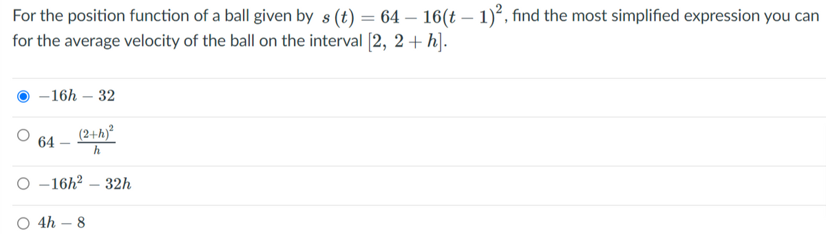 For the position function of a ball given by s (t) = 64 – 16(t – 1)*, find the most simplified expression you can
for the average velocity of the ball on the interval (2, 2+ h].
-16h – 32
(2+h)?
64
h
O -16h² – 32h
O 4h – 8
