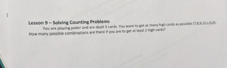 Lesson 9- Solving Counting Problems
You are playing poker and are dealt 5 cards. You want to get as many high cards as possible (7,8,9,10,J,Q,K).
How many possible combinations are there if you are to get at least 2 high cards?
