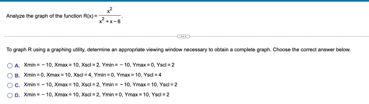 x2
Analyze the graph of the function R(x) =
x +x-6
To graph R using a graphing utility, determine an appropriate viewing window necessary to obtain a complete graph. Choose the correct answer below.
O A. Xmin = - 10, Xmax = 10, Xscl = 2, Ymin = - 10, Ymax = 0, Yscl = 2
B. Xmin = 0, Xmax = 10, Xscl = 4, Ymin = 0, Ymax = 10, Yscl = 4
C. Xmin = - 10, Xmax = 10, Xscl = 2, Ymin = - 10, Ymax = 10, Yscl = 2
D. Xmin = - 10, Xmax = 10, Xscl = 2, Ymin = 0, Ymax = 10, Yscl = 2
